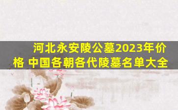 河北永安陵公墓2023年价格 中国各朝各代陵墓名单大全
